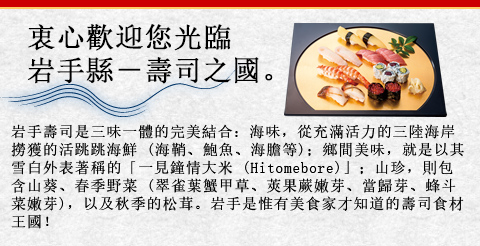 衷心歡迎您光臨岩手縣－壽司之國。岩手壽司是三味一體的完美結合：海味，從充滿活力的三陸海岸撈獲的活跳跳海鮮 (海鞘、鮑魚、海膽等)；鄉間美味，就是以其雪白外表著稱的「一見鐘情大米 (Hitomebore)」；山珍，則包含山葵、春季野菜 (翠雀葉蟹甲草、莢果蕨嫩芽、當歸芽、蜂斗菜嫩芽)，以及秋季的松茸。岩手是惟有美食家才知道的壽司食材王國！